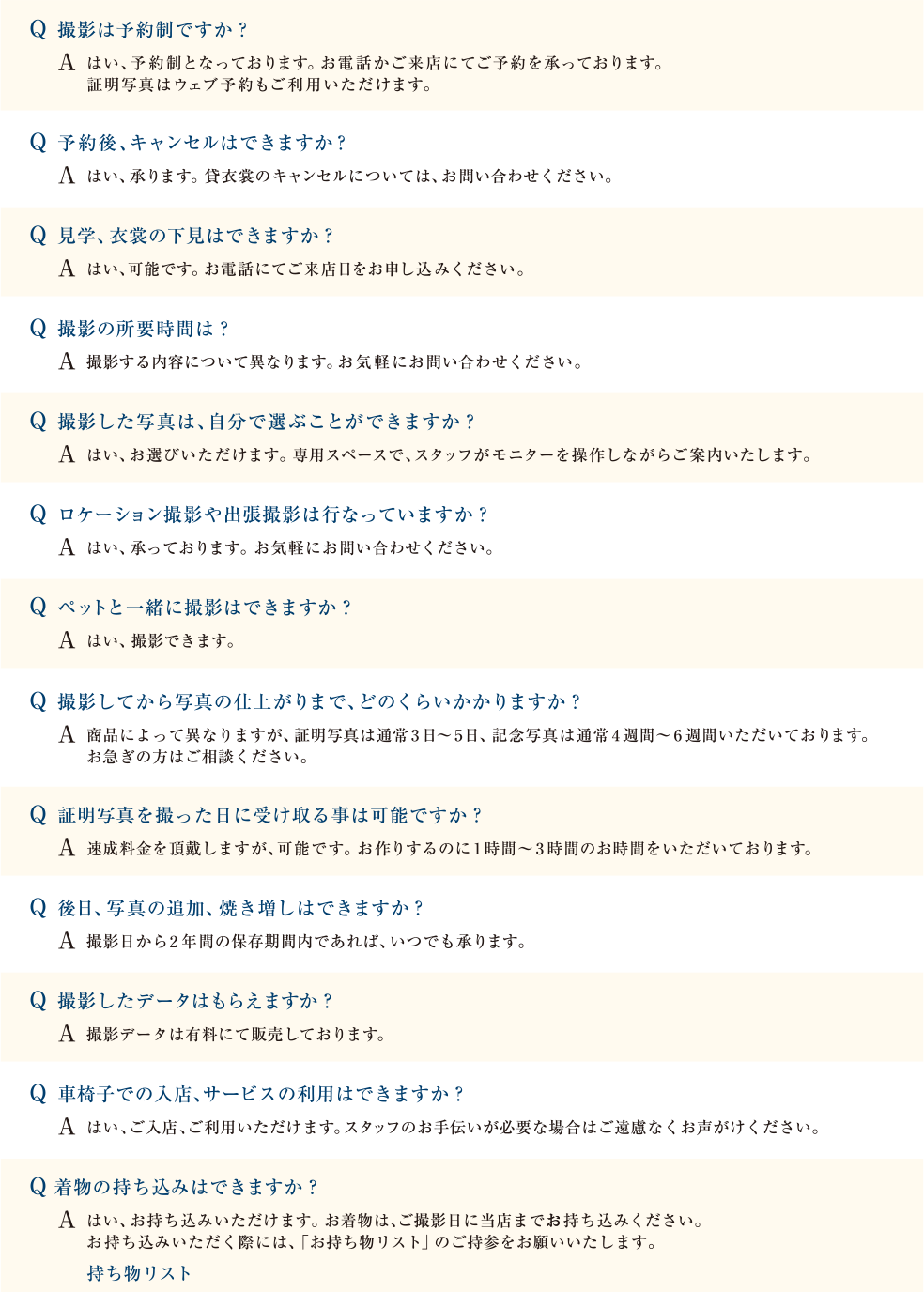 Q 撮影は予約制ですか？  A はい、予約制となっております。お電話かご来店にてご予約を承っております。 証明写真はウェブ予約もご利用いただけます。｜Q 予約後、キャンセルはできますか？　A はい、承ります。貸衣裳のキャンセルについては、お問い合わせください。｜Q 見学、衣裳の下見はできますか？　A はい、可能です。お電話にてご来店日をお申し込みください。｜Q 撮影の所要時間は？　A 撮影する内容について異なります。お気軽にお問い合わせください。｜Q 撮影した写真は、自分で選ぶことができますか？　A はい、お選びいただけます。専用スペースで、スタッフがモニターを操作しながらご案内いたします。｜Q ロケーション撮影や出張撮影は行なっていますか？ A はい、承っております。お気軽にお問い合わせください。｜Q ペットと一緒に撮影はできますか？　A はい、撮影できます。｜Q 撮影してから写真の仕上がりまで、どのくらいかかりますか？　A 商品によって異なりますが、証明写真は通常 3日～5日、記念写真は通常 4週間～6週間いただいております。　お急ぎの方はご相談ください。｜Q 証明写真を撮った日に受け取る事は可能ですか？　A 速成料金を頂戴しますが、可能です。お作りするのに1時間～3時間のお時間をいただいております。｜Q 後日、写真の追加、焼き増しはできますか？　A 撮影日から2年間の保存期間内であれば、いつでも承ります。｜Q 撮影したデータはもらえますか？ A 撮影データは有料にて販売しております。｜Q 車椅子での入店、サービスの利用はできますか？　A はい、ご入店、ご利用いただけます。スタッフのお手伝いが必要な場合はご遠慮なくお声がけください。｜Q着物の持ち込みはできますか？ A はい、お持ち込みいただけます。お着物は、ご撮影日に当店までお持ち込みください。 お持ち込みいただく際には、「お持ち物リスト」のご持参をお願いいたします。｜持ち物リスト