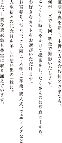 証明写真を除く、主役の方を含む何名さまでも、何ポーズでも同一料金で撮影いたします。ゆっくりと時間をかけて撮影をし、たくさんのお写真の中から、お好きなカットをお選びいただけます。お宮参り、七五三、ご入園・ご入学、ご卒業、成人式、ウェディングなど人生折々の記念日を美しい想い出の一枚に。また、上質な貸衣裳も豊富に取り揃えています。