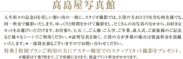 髙島屋写真館 | 人生折々の記念日を美しい想い出の一枚に。スタジオ撮影では、主役の方おひとりを含む何名様でも、 同一料金で撮影いたします。ゆっくりと時間をかけて撮影をし、たくさんのお写真のなかから、お好きなカットをお選びいただけます。お宮参り、七五三、ご入園・ご入学、ご卒業、成人式、ご家族様のご記念など様々なシーンでご利用ください。※証明写真を除く。主役の方が多数の場合は別途料金を頂戴いたします。※一部貸衣裳もございますのでお問い合わせください。 |  特典：特別プランご利用の方にアスター個室でのスナップ1カット撮影をプレゼント。 ※撮影は午後7時まで、ご予約制になります。別途プリント料金がかかります。