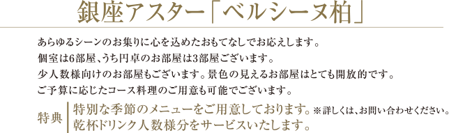 銀座アスター「ベルシーヌ柏」| あらゆるシーンのお集りに心を込めたおもてなしでお応えします。 個室は6部屋、うち円卓のお部屋は3部屋ございます。少人数様向けのお部屋もございます。景色の見えるお部屋はとても開放的です。 ご予算に応じたコース料理のご用意も可能でございます。 | 特典： 特別な季節のメニューをご用意しております。※詳しくは、お問い合わせください。 乾杯ドリンク人数様分をサービスいたします。