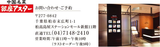 中国名菜 銀座アスター | お問い合わせ・ご予約 | 〒277-0842 千葉県柏市末広町1-1 柏髙島屋ステーションモール新館11階 直通TEL(04)7148-2410 営業時間：午前11時～午後10時 （ラストオーダー午後9時） 