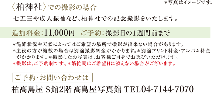 〈柏神社〉での撮影の場合　七五三や成人振袖など、柏神社での記念撮影をいたします。｜＊混雑状況や天候によってはご希望の場所で撮影が出来ない場合があります。 ＊主役の方が複数の場合は別途撮影料金がかかります。＊別途プリント料金・アルバム料金がかかります。＊撮影したお写真は、お客様ご自身でお選びいただけます。　＊撮影は、ご予約制です。＊繁忙期はご希望日に添えない場合がございます。｜ご予約・お問い合わせは　柏髙島屋写真館 S館2階 髙島屋写真館 TEL04-7144-7070