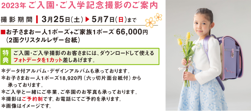 2023年ご入園・ご入学記念撮影のご案内｜撮影機関：3月25日（土） 5月7日（日）まで｜ご入園・ご入学撮影のお客さまには、ダウンロードして使えるフォトデータを1カット差しあげます。｜＊データ付アルバム・デザインアルバムも承っております。＊お子さまお一人1ポーズ18,920円（六ッ切片面台紙付）から承っております。＊ご入学と一緒にご卒業、ご卒園のお写真も承っております。＊撮影はご予約制です。お電話にてご予約を承ります。＊画像はイメージです。