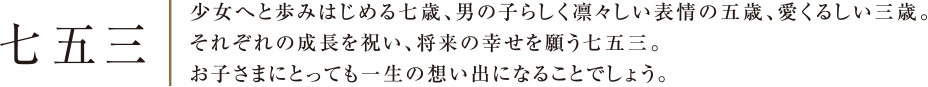 七五三 | 少女へと歩みはじめる七歳、男の子らしく凛々しい表情の五歳、愛くるしい三歳。それぞれの成長を祝い、将来の幸せを願う七五三。お子さまにとっても一生の想い出になることでしょう。