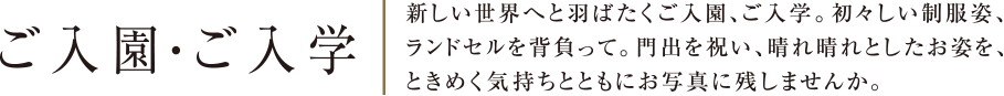 ご入園・ご入学 | 新しい世界へと羽ばたくご入園、ご入学。初々しい制服姿、ランドセルを背負って。門出を祝い、晴れ晴れとしたお姿を、ときめく気持ちとともにお写真に残しませんか。