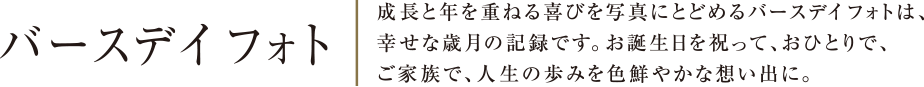 バースデイフォト | 成長と年を重ねる喜びを写真にとどめるバースデイフォトは、幸せな歳月の記録です。お誕生日を祝って、おひとりで、ご家族で、人生の歩みを色鮮やかな想い出に。