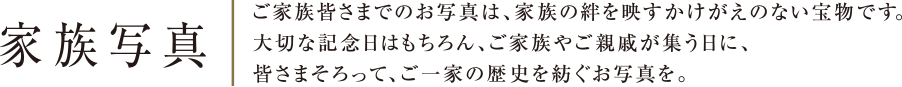 家族写真 | ご家族皆さまでのお写真は、家族の絆を映すかけがえのない宝物です。大切な記念日はもちろん、ご家族やご親戚が集う日に、さまそろって、ご一家の歴史を紡ぐお写真を。