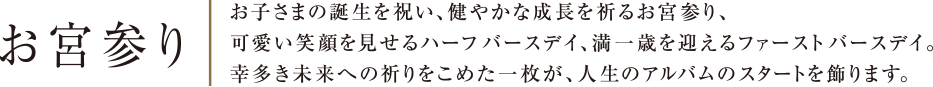 お宮参り | お子さまの誕生を祝い、健やかな成長を祈るお宮参り、可愛い笑顔を見せるハーフバースデイ、満一歳を迎えるファーストバースデイ。幸多き未来への祈りをこめた一枚が、人生のアルバムのスタートを飾ります。