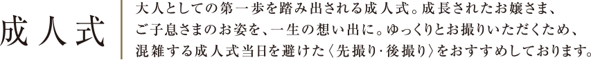 成人式 | 大人としての第一歩を踏み出される成人式。成長されたお嬢さま、ご子息さまのお姿を、一生の想い出に。ゆっくりとお撮りいただくため、混雑する成人式当日を避けた〈先撮り・後撮り〉をおすすめしております。