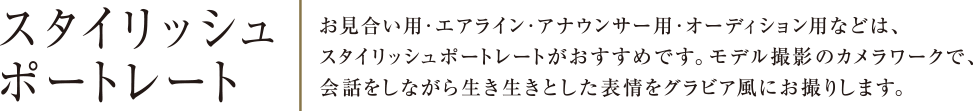 スタイリッシュポートレー | お見合い用・エアライン・アナウンサー用・オーディション用などは、スタイリッシュポートレートがおすすめです。モデル撮影のカメラワークで、会話をしながら生き生きとした表情をグラビア風にお撮りします。