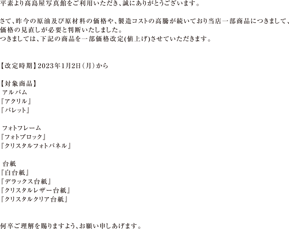 平素より 島屋写真館をご利用いただき、誠にありがとうございます。さて、昨今の原油及び原材料の価格や、製造コストの高騰が続いており当店一部商品につきまして、価格の見直しが必要と判断いたしました。つきましては、下記の商品を一部価格改定(値上げ)させていただきます。【改定時期】2023年1月2日（月）｜【対象商品】アルバム、 『アクリル』『パレット』、フォトフレーム『フォトブロック』『クリスタルフォトパネル』、台紙『白台紙』 『デラックス台紙』『クリスタルレザー台紙』『クリスタルクリア台紙』｜何卒ご理解を賜りますよう、お願い申しあげます。